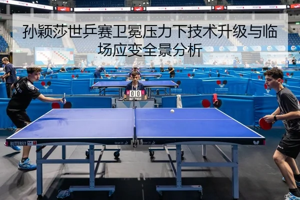 孙颖莎世乒赛卫冕压力下技术升级与临场应变全景分析