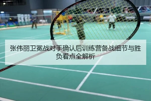 张伟丽卫冕战对手确认后训练营备战细节与胜负看点全解析