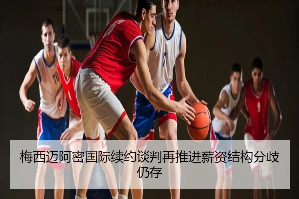 梅西迈阿密国际续约谈判再推进薪资结构分歧仍存