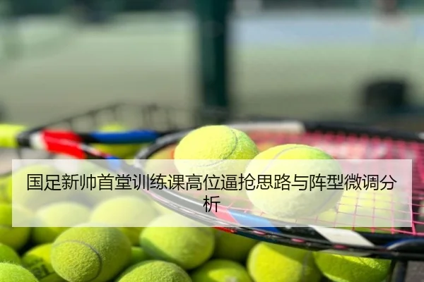 国足新帅首堂训练课高位逼抢思路与阵型微调分析