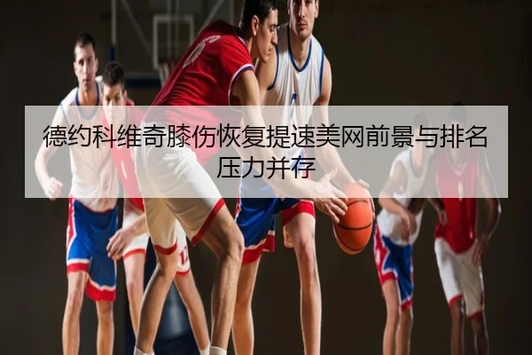 德约科维奇膝伤恢复提速美网前景与排名压力并存