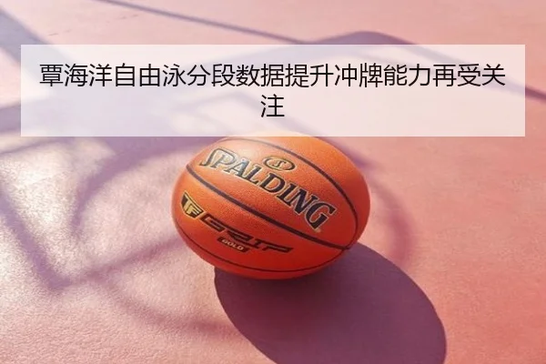 覃海洋自由泳分段数据提升冲牌能力再受关注