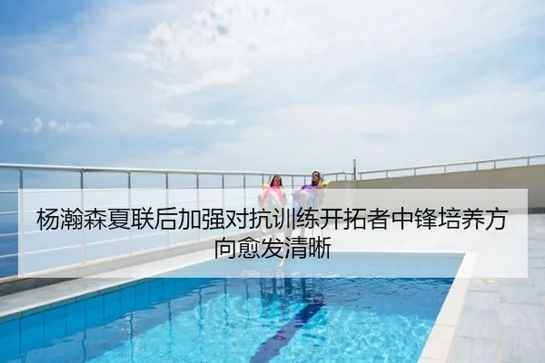 杨瀚森夏联后加强对抗训练开拓者中锋培养方向愈发清晰