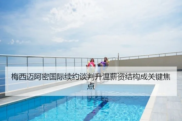 梅西迈阿密国际续约谈判升温薪资结构成关键焦点